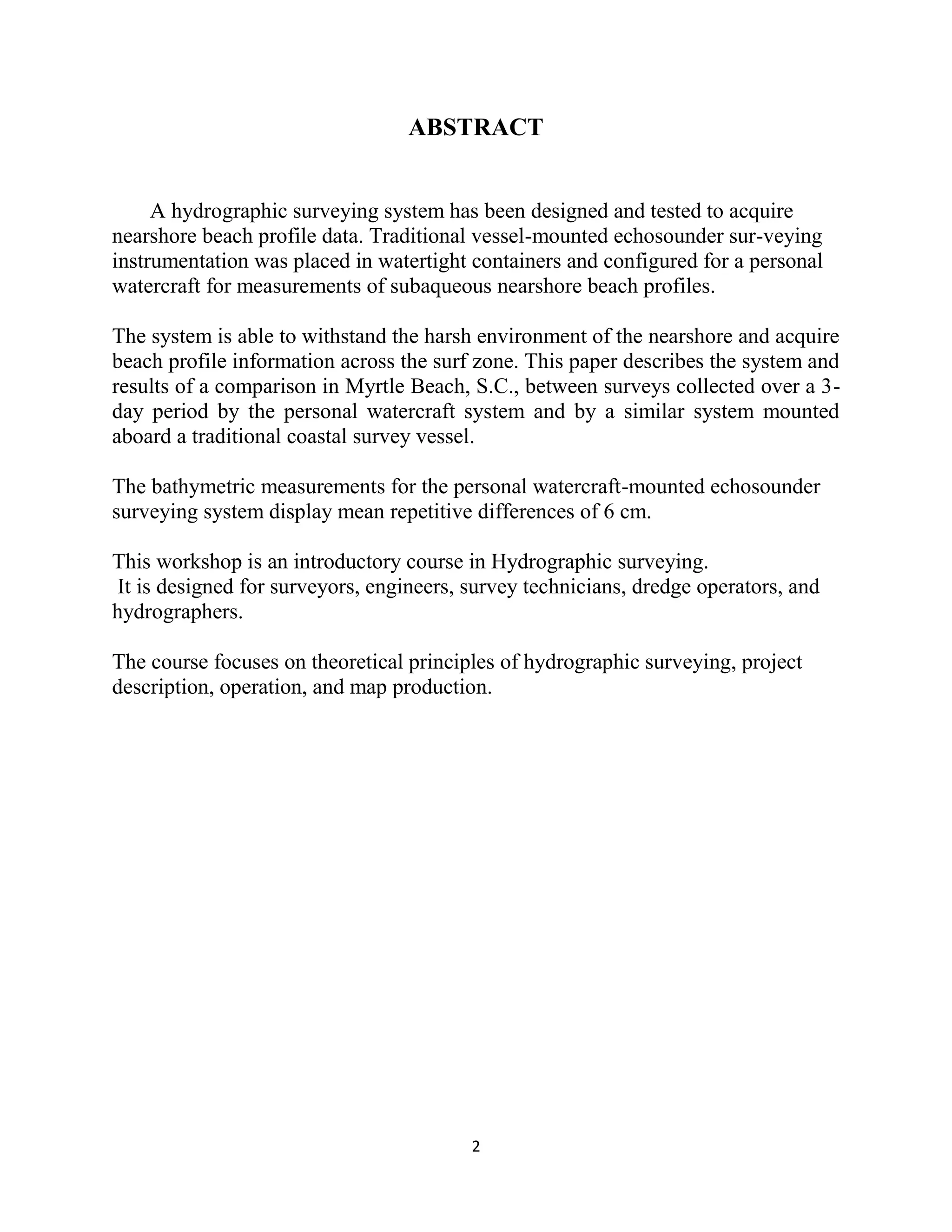 2
ABSTRACT
A hydrographic surveying system has been designed and tested to acquire
nearshore beach profile data. Traditional vessel-mounted echosounder sur-veying
instrumentation was placed in watertight containers and configured for a personal
watercraft for measurements of subaqueous nearshore beach profiles.
The system is able to withstand the harsh environment of the nearshore and acquire
beach profile information across the surf zone. This paper describes the system and
results of a comparison in Myrtle Beach, S.C., between surveys collected over a 3-
day period by the personal watercraft system and by a similar system mounted
aboard a traditional coastal survey vessel.
The bathymetric measurements for the personal watercraft-mounted echosounder
surveying system display mean repetitive differences of 6 cm.
This workshop is an introductory course in Hydrographic surveying.
It is designed for surveyors, engineers, survey technicians, dredge operators, and
hydrographers.
The course focuses on theoretical principles of hydrographic surveying, project
description, operation, and map production.
 