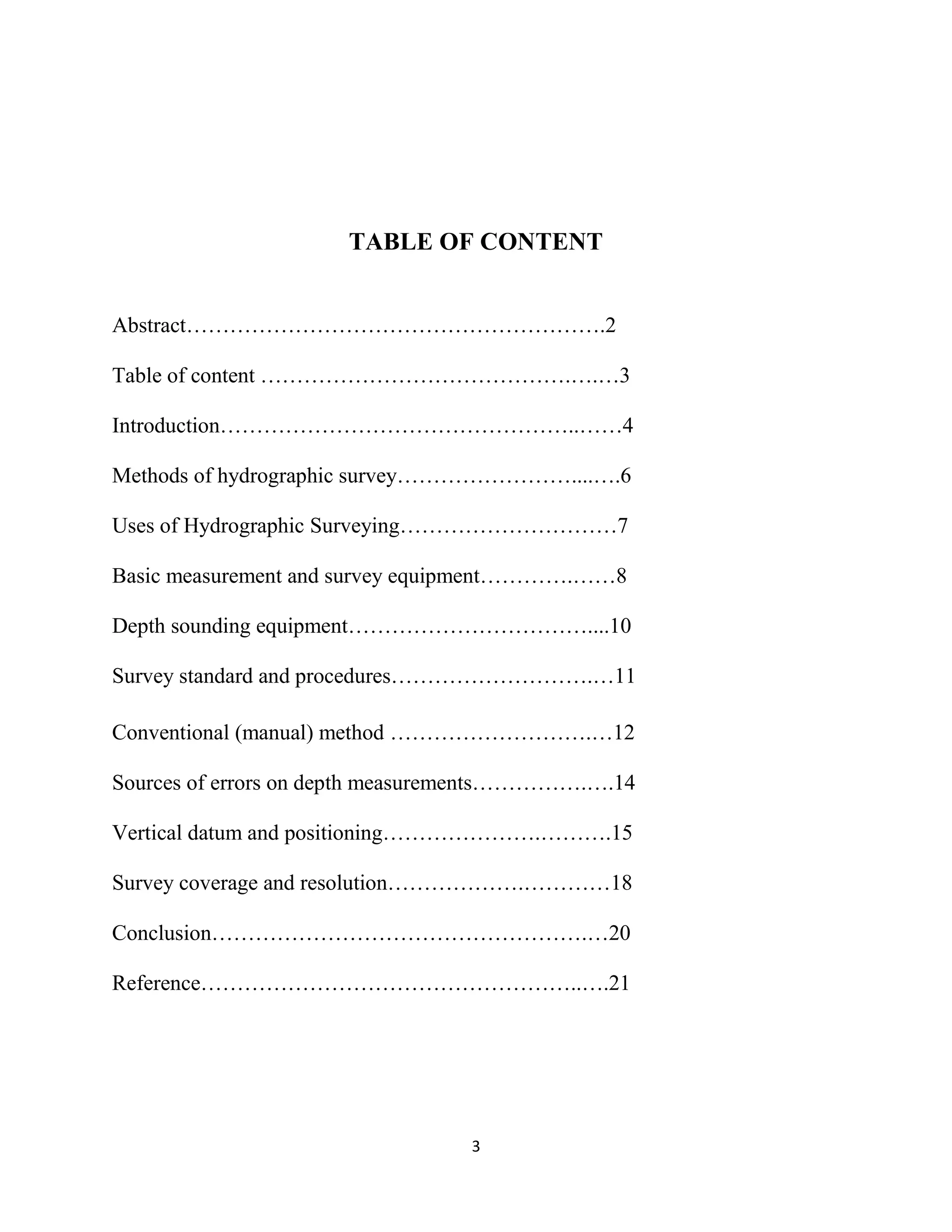 3
TABLE OF CONTENT
Abstract………………………………………………….2
Table of content …………………………………….….…3
Introduction…………………………………………..……4
Methods of hydrographic survey……………………....….6
Uses of Hydrographic Surveying…………………………7
Basic measurement and survey equipment………….……8
Depth sounding equipment……………………………....10
Survey standard and procedures……………………….…11
Conventional (manual) method ……………………….…12
Sources of errors on depth measurements…………….….14
Vertical datum and positioning………………….……….15
Survey coverage and resolution……………….…………18
Conclusion…………………………………………….…20
Reference……………………………………………..….21
 