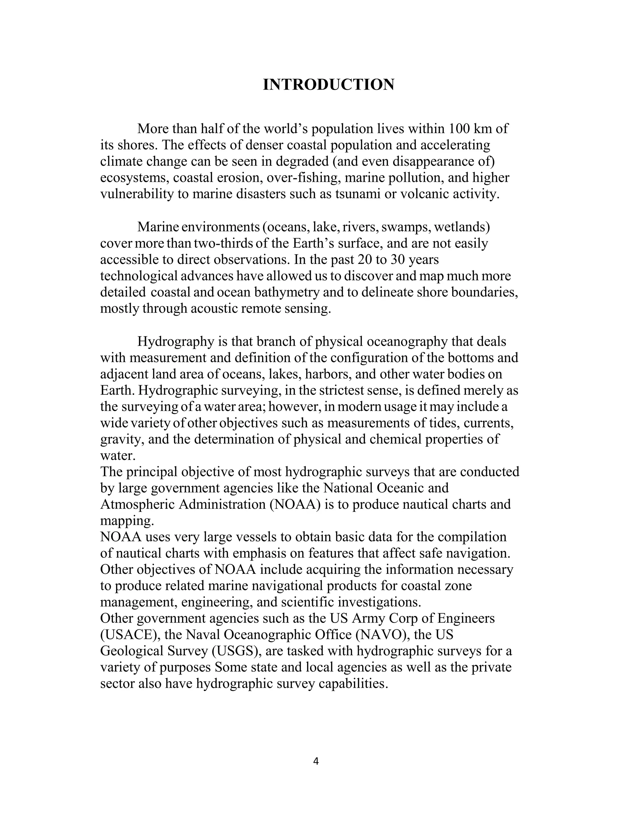 4
INTRODUCTION
More than half of the world’s population lives within 100 km of
its shores. The effects of denser coastal population and accelerating
climate change can be seen in degraded (and even disappearance of)
ecosystems, coastal erosion, over-fishing, marine pollution, and higher
vulnerability to marine disasters such as tsunami or volcanic activity.
Marine environments (oceans, lake, rivers, swamps, wetlands)
cover more than two-thirds of the Earth’s surface, and are not easily
accessible to direct observations. In the past 20 to 30 years
technological advances have allowed us to discover and map much more
detailed coastal and ocean bathymetry and to delineate shore boundaries,
mostly through acoustic remote sensing.
Hydrography is that branch of physical oceanography that deals
with measurement and definition of the configuration of the bottoms and
adjacent land area of oceans, lakes, harbors, and other water bodies on
Earth. Hydrographic surveying, in the strictest sense, is defined merely as
the surveying of a water area;however, in modern usageit mayinclude a
widevarietyof other objectives such as measurements of tides, currents,
gravity, and the determination of physical and chemical properties of
water.
The principal objective of most hydrographic surveys that are conducted
by large government agencies like the National Oceanic and
Atmospheric Administration (NOAA) is to produce nautical charts and
mapping.
NOAA uses very large vessels to obtain basic data for the compilation
of nautical charts with emphasis on features that affect safe navigation.
Other objectives of NOAA include acquiring the information necessary
to produce related marine navigational products for coastal zone
management, engineering, and scientific investigations.
Other government agencies such as the US Army Corp of Engineers
(USACE), the Naval Oceanographic Office (NAVO), the US
Geological Survey (USGS), are tasked with hydrographic surveys for a
variety of purposes Some state and local agencies as well as the private
sector also have hydrographic survey capabilities.
 