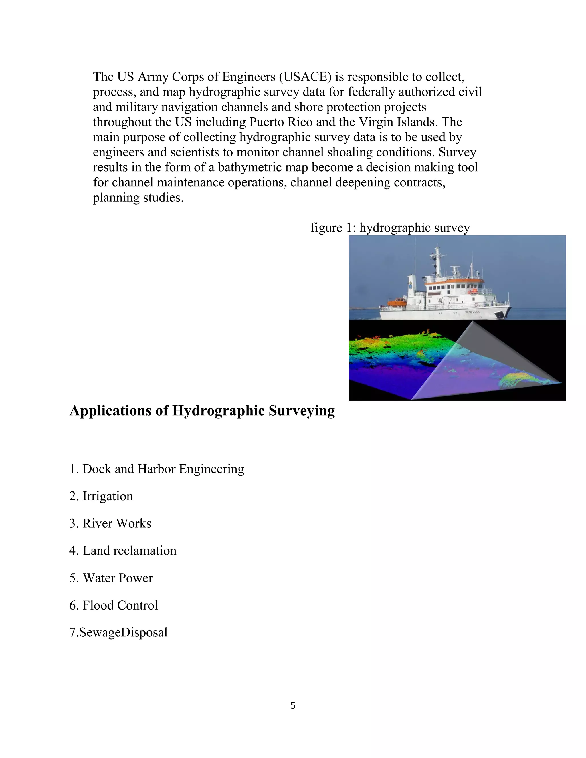 5
The US Army Corps of Engineers (USACE) is responsible to collect,
process, and map hydrographic survey data for federally authorized civil
and military navigation channels and shore protection projects
throughout the US including Puerto Rico and the Virgin Islands. The
main purpose of collecting hydrographic survey data is to be used by
engineers and scientists to monitor channel shoaling conditions. Survey
results in the form of a bathymetric map become a decision making tool
for channel maintenance operations, channel deepening contracts,
planning studies.
figure 1: hydrographic survey
Applications of Hydrographic Surveying
1. Dock and Harbor Engineering
2. Irrigation
3. River Works
4. Land reclamation
5. Water Power
6. Flood Control
7.SewageDisposal
 