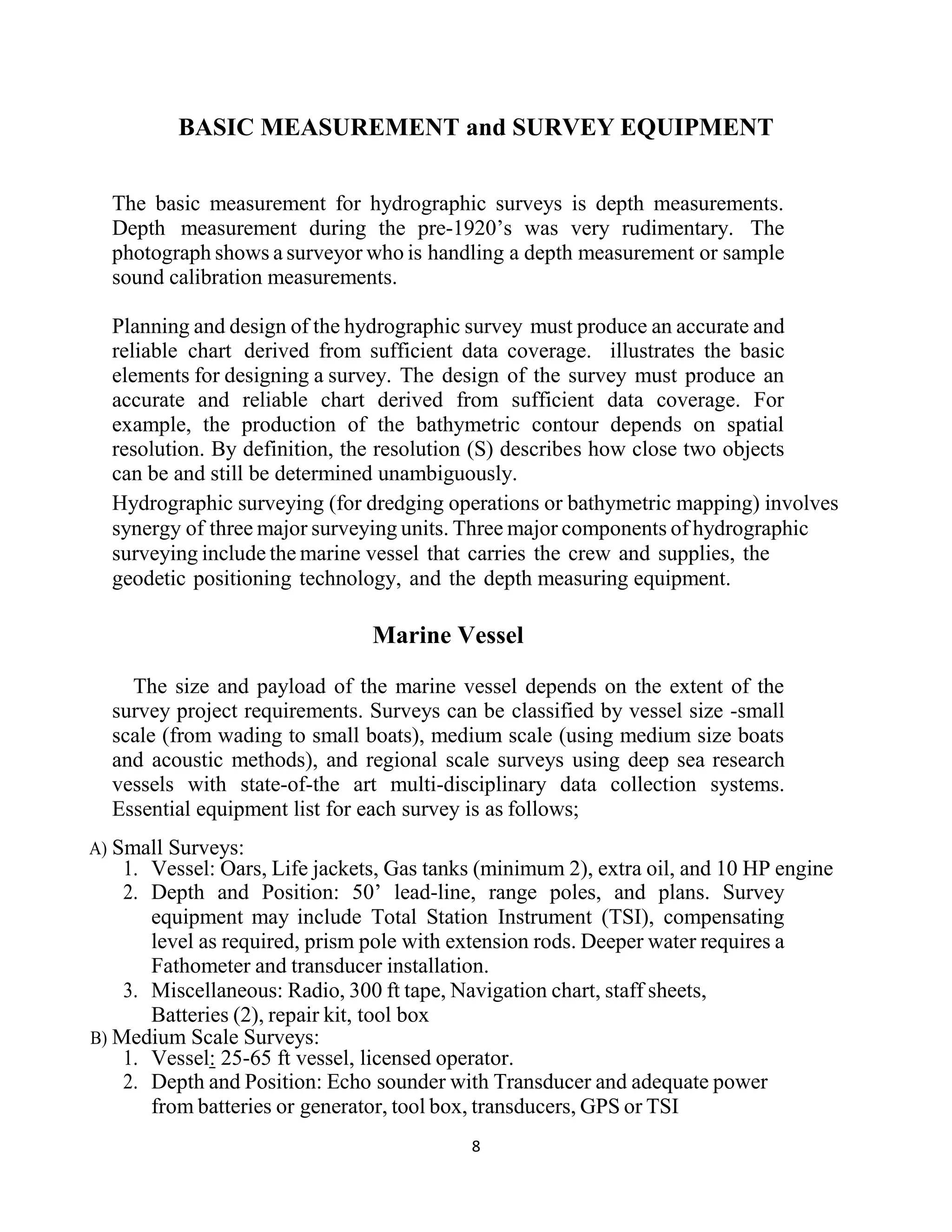 8
BASIC MEASUREMENT and SURVEY EQUIPMENT
The basic measurement for hydrographic surveys is depth measurements.
Depth measurement during the pre-1920’s was very rudimentary. The
photograph shows a surveyor who is handling a depth measurement or sample
sound calibration measurements.
Planning and design of the hydrographic survey must produce an accurate and
reliable chart derived from sufficient data coverage. illustrates the basic
elements for designing a survey. The design of the survey must produce an
accurate and reliable chart derived from sufficient data coverage. For
example, the production of the bathymetric contour depends on spatial
resolution. By definition, the resolution (S) describes how close two objects
can be and still be determined unambiguously.
Hydrographic surveying (for dredging operations or bathymetric mapping) involves
synergy of three major surveying units. Three major components of hydrographic
surveying include the marine vessel that carries the crew and supplies, the
geodetic positioning technology, and the depth measuring equipment.
Marine Vessel
The size and payload of the marine vessel depends on the extent of the
survey project requirements. Surveys can be classified by vessel size -small
scale (from wading to small boats), medium scale (using medium size boats
and acoustic methods), and regional scale surveys using deep sea research
vessels with state-of-the art multi-disciplinary data collection systems.
Essential equipment list for each survey is as follows;
A) Small Surveys:
1. Vessel: Oars, Life jackets, Gas tanks (minimum 2), extra oil, and 10 HP engine
2. Depth and Position: 50’ lead-line, range poles, and plans. Survey
equipment may include Total Station Instrument (TSI), compensating
level as required, prism pole with extension rods. Deeper water requires a
Fathometer and transducer installation.
3. Miscellaneous: Radio, 300 ft tape, Navigation chart, staff sheets,
Batteries (2), repair kit, tool box
B) Medium Scale Surveys:
1. Vessel: 25-65 ft vessel, licensed operator.
2. Depth and Position: Echo sounder with Transducer and adequate power
from batteries or generator, tool box, transducers, GPS or TSI
 