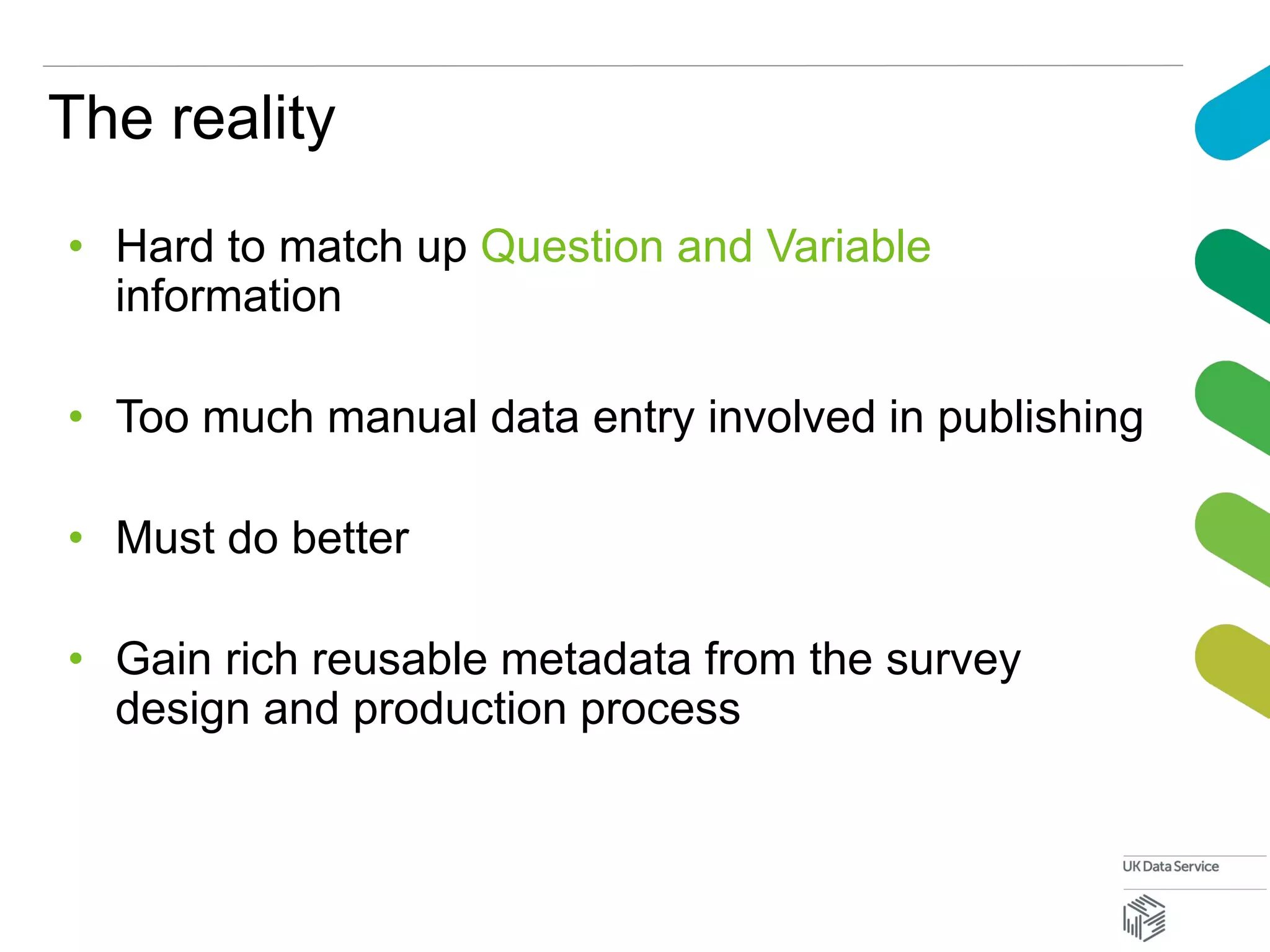 The reality
• Hard to match up Question and Variable
information
• Too much manual data entry involved in publishing
• Must do better
• Gain rich reusable metadata from the survey
design and production process
 