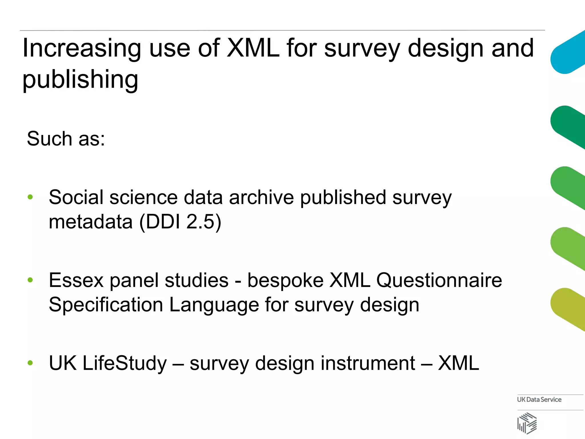 Increasing use of XML for survey design and
publishing
Such as:
• Social science data archive published survey
metadata (DDI 2.5)
• Essex panel studies - bespoke XML Questionnaire
Specification Language for survey design
• UK LifeStudy – survey design instrument – XML
 