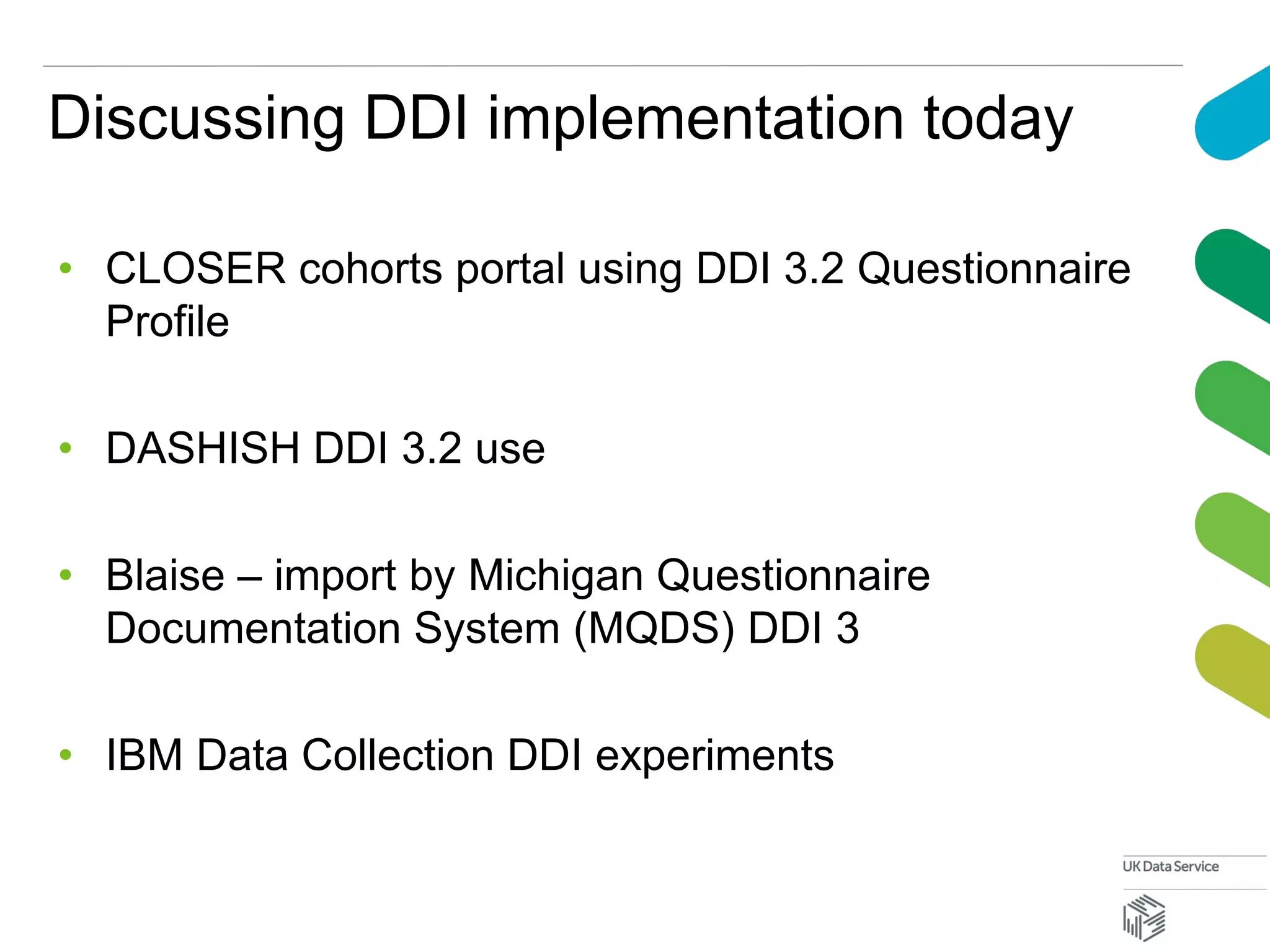 Discussing DDI implementation today
• CLOSER cohorts portal using DDI 3.2 Questionnaire
Profile
• DASHISH DDI 3.2 use
• Blaise – import by Michigan Questionnaire
Documentation System (MQDS) DDI 3
• IBM Data Collection DDI experiments
 
