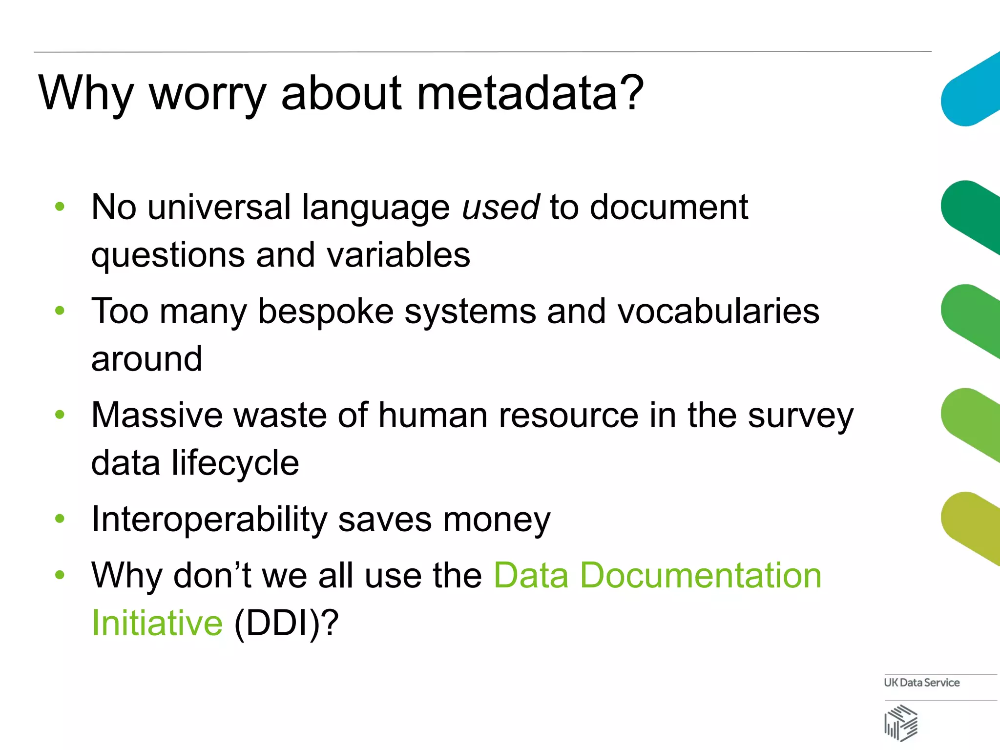 Why worry about metadata?
• No universal language used to document
questions and variables
• Too many bespoke systems and vocabularies
around
• Massive waste of human resource in the survey
data lifecycle
• Interoperability saves money
• Why don’t we all use the Data Documentation
Initiative (DDI)?
 