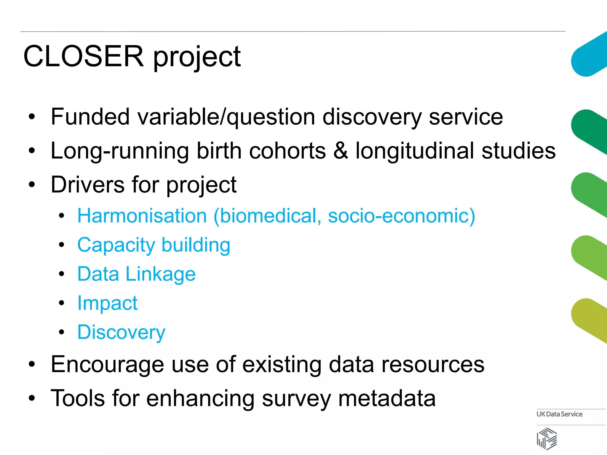 CLOSER project
• Funded variable/question discovery service
• Long-running birth cohorts & longitudinal studies
• Drivers for project
• Harmonisation (biomedical, socio-economic)
• Capacity building
• Data Linkage
• Impact
• Discovery
• Encourage use of existing data resources
• Tools for enhancing survey metadata
 