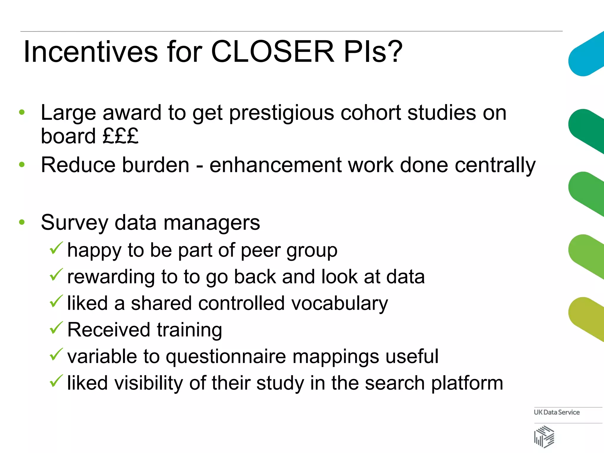 Incentives for CLOSER PIs?
• Large award to get prestigious cohort studies on
board £££
• Reduce burden - enhancement work done centrally
• Survey data managers
 happy to be part of peer group
 rewarding to to go back and look at data
 liked a shared controlled vocabulary
 Received training
 variable to questionnaire mappings useful
 liked visibility of their study in the search platform
 