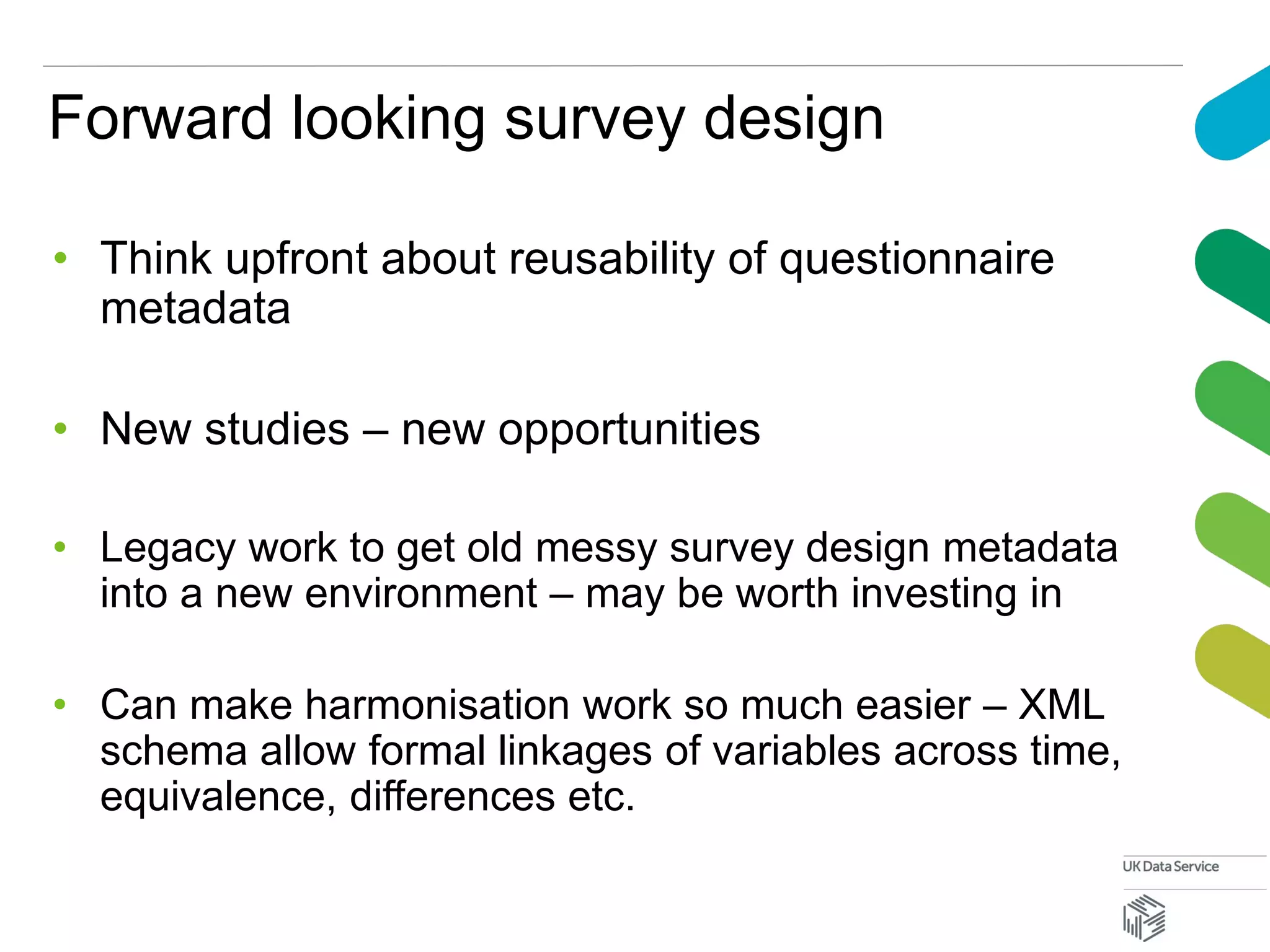Forward looking survey design
• Think upfront about reusability of questionnaire
metadata
• New studies – new opportunities
• Legacy work to get old messy survey design metadata
into a new environment – may be worth investing in
• Can make harmonisation work so much easier – XML
schema allow formal linkages of variables across time,
equivalence, differences etc.
 