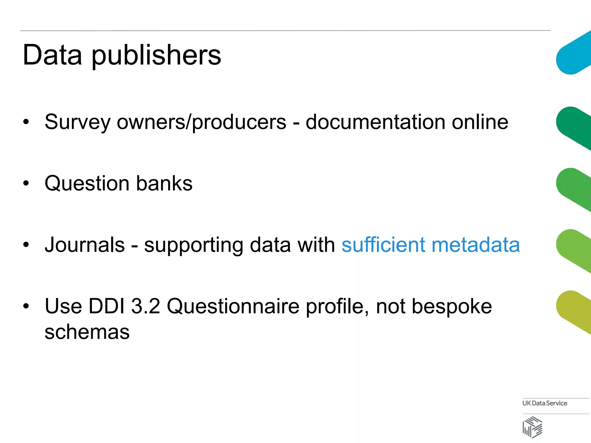 Data publishers
• Survey owners/producers - documentation online
• Question banks
• Journals - supporting data with sufficient metadata
• Use DDI 3.2 Questionnaire profile, not bespoke
schemas
 