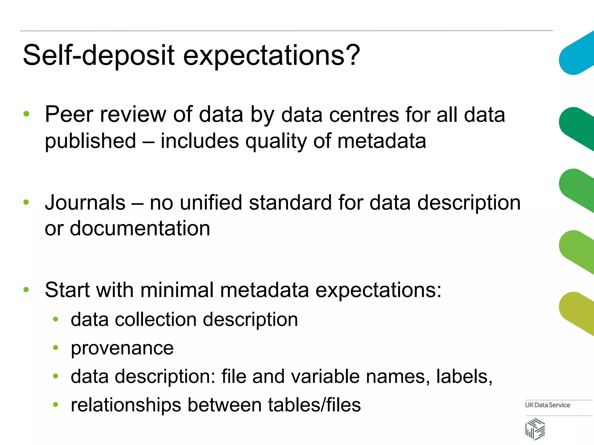 Self-deposit expectations?
• Peer review of data by data centres for all data
published – includes quality of metadata
• Journals – no unified standard for data description
or documentation
• Start with minimal metadata expectations:
• data collection description
• provenance
• data description: file and variable names, labels,
• relationships between tables/files
 