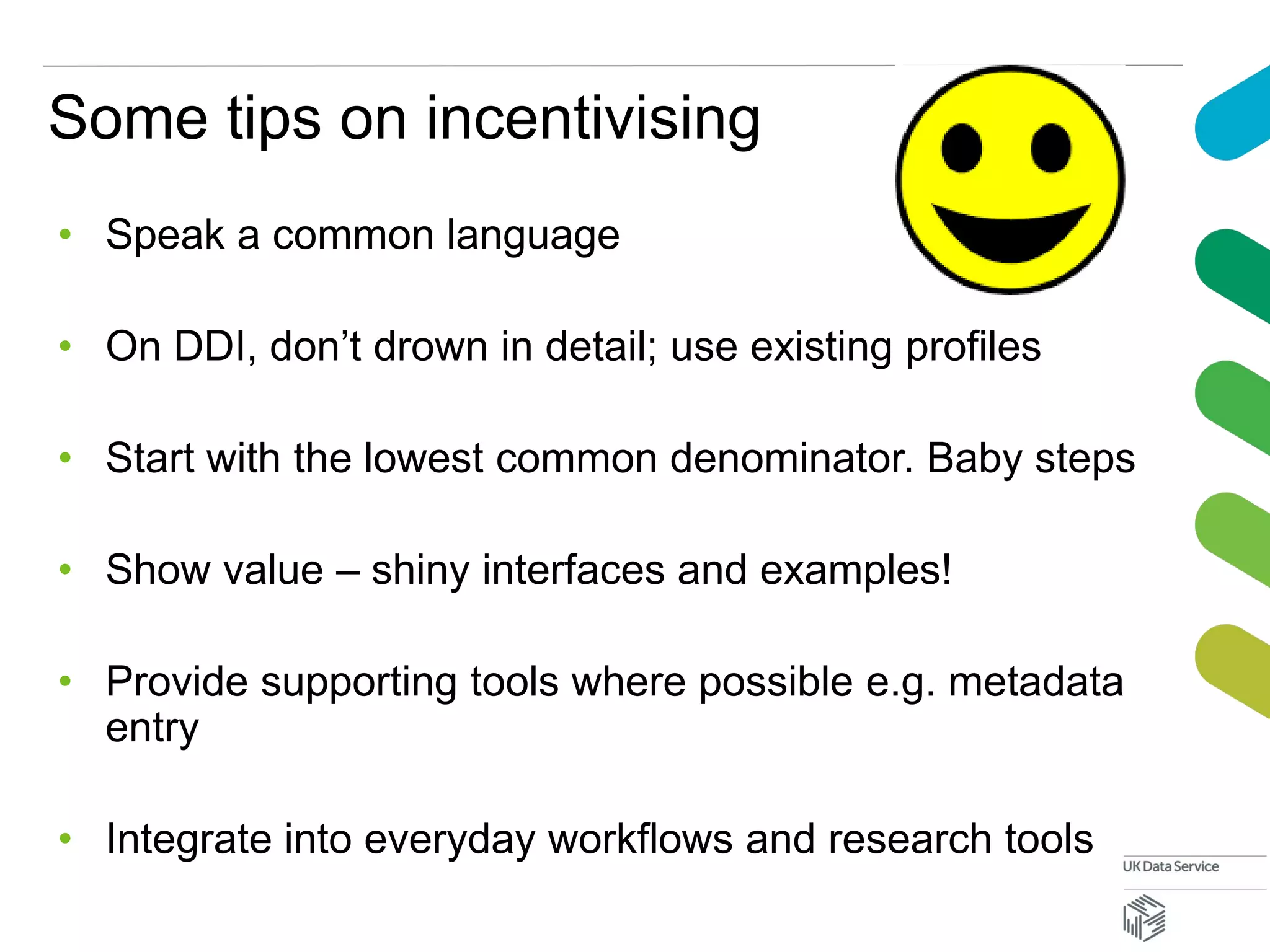 Some tips on incentivising
• Speak a common language
• On DDI, don’t drown in detail; use existing profiles
• Start with the lowest common denominator. Baby steps
• Show value – shiny interfaces and examples!
• Provide supporting tools where possible e.g. metadata
entry
• Integrate into everyday workflows and research tools
 