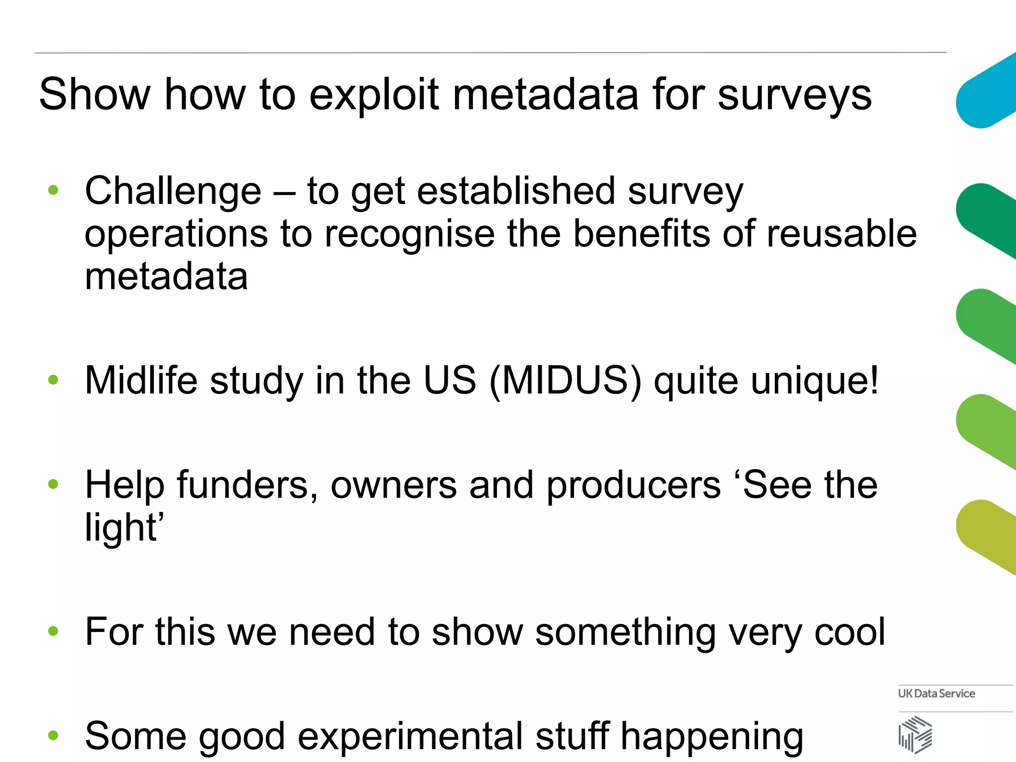 Show how to exploit metadata for surveys
• Challenge – to get established survey
operations to recognise the benefits of reusable
metadata
• Midlife study in the US (MIDUS) quite unique!
• Help funders, owners and producers ‘See the
light’
• For this we need to show something very cool
• Some good experimental stuff happening
 