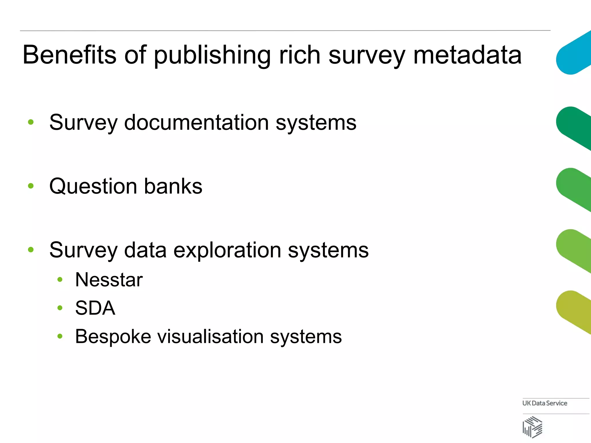 Benefits of publishing rich survey metadata
• Survey documentation systems
• Question banks
• Survey data exploration systems
• Nesstar
• SDA
• Bespoke visualisation systems
 