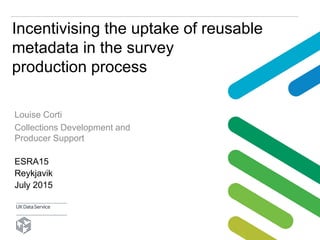 Incentivising the uptake of reusable
metadata in the survey
production process
ESRA15
Reykjavik
July 2015
Louise Corti
Collections Development and
Producer Support
 