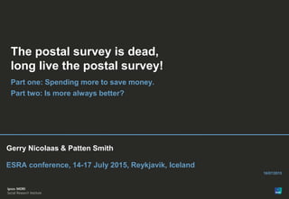 1
Version 1 | Public (DELETE CLASSIFICATION) Version 1 | Internal Use Only Version 1 | Confidential Version 1 | Strictly Confidential© Ipsos MORI
Paste co-
brand logo
here
Paste co-
brand logo
here
Gerry Nicolaas & Patten Smith
ESRA conference, 14-17 July 2015, Reykjavik, Iceland
16/07/2015
The postal survey is dead,
long live the postal survey!
Part one: Spending more to save money.
Part two: Is more always better?
 
