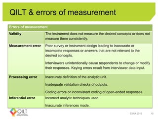 QILT & errors of measurement
ESRA 2015 10
Errors of measurement
Validity The instrument does not measure the desired concepts or does not
measure them consistently.
Measurement error Poor survey or instrument design leading to inaccurate or
incomplete responses or answers that are not relevant to the
desired concepts.
Interviewers unintentionally cause respondents to change or modify
their responses. Keying errors result from interviewer data input.
Processing error Inaccurate definition of the analytic unit.
Inadequate validation checks of outputs.
Coding errors or inconsistent coding of open-ended responses.
Inferential error Incorrect analytic techniques used.
Inaccurate inferences made.
 
