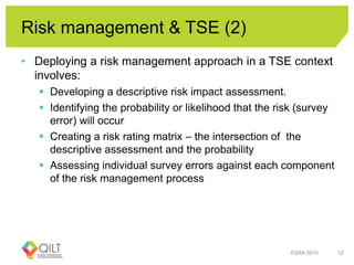 Risk management & TSE (2)
• Deploying a risk management approach in a TSE context
involves:
 Developing a descriptive risk impact assessment.
 Identifying the probability or likelihood that the risk (survey
error) will occur
 Creating a risk rating matrix – the intersection of the
descriptive assessment and the probability
 Assessing individual survey errors against each component
of the risk management process
ESRA 2015 12
 