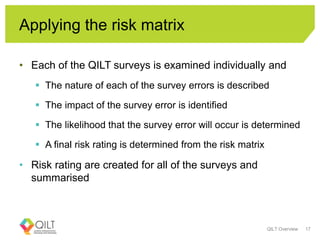 Applying the risk matrix
• Each of the QILT surveys is examined individually and
 The nature of each of the survey errors is described
 The impact of the survey error is identified
 The likelihood that the survey error will occur is determined
 A final risk rating is determined from the risk matrix
• Risk rating are created for all of the surveys and
summarised
QILT Overview 17
 