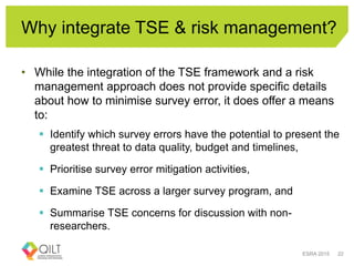 Why integrate TSE & risk management?
• While the integration of the TSE framework and a risk
management approach does not provide specific details
about how to minimise survey error, it does offer a means
to:
 Identify which survey errors have the potential to present the
greatest threat to data quality, budget and timelines,
 Prioritise survey error mitigation activities,
 Examine TSE across a larger survey program, and
 Summarise TSE concerns for discussion with non-
researchers.
ESRA 2015 22
 