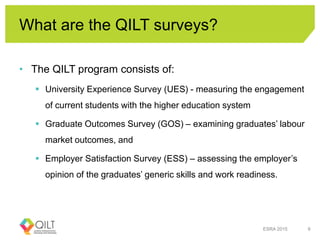 What are the QILT surveys?
• The QILT program consists of:
 University Experience Survey (UES) - measuring the engagement
of current students with the higher education system
 Graduate Outcomes Survey (GOS) – examining graduates’ labour
market outcomes, and
 Employer Satisfaction Survey (ESS) – assessing the employer’s
opinion of the graduates’ generic skills and work readiness.
ESRA 2015 6
 