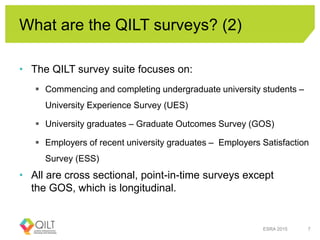 What are the QILT surveys? (2)
• The QILT survey suite focuses on:
 Commencing and completing undergraduate university students –
University Experience Survey (UES)
 University graduates – Graduate Outcomes Survey (GOS)
 Employers of recent university graduates – Employers Satisfaction
Survey (ESS)
• All are cross sectional, point-in-time surveys except
the GOS, which is longitudinal.
ESRA 2015 7
 