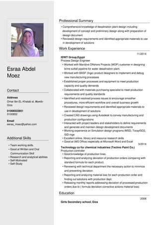 Esraa Abdel
Moez
Contact
Email
esraa_moez@yahoo.com
Additional Skills
Professional Summary
Work Experience
Education
2008
Girls Secondary school, Giza
01008522851
0100852
• Team working skills
• Good at Written and Oral
Communication Skill
• Research and analytical abilities
• Self-Motivated
• Self-Study
• Comprehensive knowledge of desalination plant design including
development of concept and preliminary design along with preparation of
design document
• Reviewed design requirements and identified appropriate materials to use
in development of solutions
11/2014
IDWT Group,Egypt
Process Design Engineer
• Worked with Maridive Offshore Projects (MOP) customer in designing
brine outfall pipeline for water desalination plant.
• Worked with BASF (Inge) product designers to implement and debug
new manufacturing processes
• Established proper processes and equipment to meet production
capacity and quality demands
• Collaborated with materials purchasing specialist to meet production
requirements and quality standards
• Identified and resolved process issues to encourage smoother
procedures, more efficient workflow and overall business growth
• Reviewed design requirements and identified appropriate materials to
use in development of solutions
• Created CAD drawings using Autodesk to convey manufacturing and
production configurations
• Interacted with project leaders and stakeholders to define requirements
and generate and maintain design development documents
• Working experience on Simulation design programs IMSD, TorayISD2,
ISD-inge
• Excellent online, library and resource research skills
• Good at (MS Office) especially at Microsoft Word and Excel
3/2014
Technology co for chemical industries (Techno Paint Co.)
Production controller
• Good knowledge of production lines.
• Reporting and analyzing deviation of production orders comparing with
standard formula for each product.
• Reviewing with technical department the necessary action to minimize
and preventing deviation.
• Reporting and analyzing material loss for each production order and
finding out solutions with production dept.
• Releasing monthly reports addressing deviation of processed production
orders due to ( formula deviation-corrective actions-material loss)
Address
Omar Ibn EL-Khatab st. Monib-
Giza
 