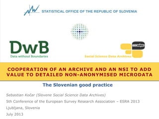 COOPERATION OF AN ARCHIVE AND AN NSI TO ADD
VALUE TO DETAILED NON-ANONYMISED MICRODATA
Sebastian Kočar (Slovene Social Science Data Archives)
5th Conference of the European Survey Research Association – ESRA 2013
Ljubljana, Slovenia
July 2013
The Slovenian good practice
 