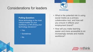 Considerations for leaders Knowledge
Polling Question:
Since technology is the most
critical enabler for your
workforce, is HR driving your
technology decisions?
• Yes
• Sometimes
• No
• What is the potential risk in using
social media as a primary
collaboration tool, and how will
you ensure it reflects your
employment brand?
• How will you make learning
easier and more accessible to an
increasingly remote and mobile
workforce?
 