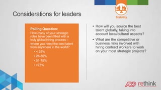 Considerations for leaders Stability
Polling Question:
How many of your strategic
roles have been filled with a
truly global hiring process –
where you hired the best talent
from anywhere in the world?
• < 25%
• 26-50%
• 51-75%
• >75%
• How will you source the best
talent globally, taking into
account local/cultural aspects?
• What are the competitive or
business risks involved with
hiring contract workers to work
on your most strategic projects?
 
