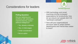 Considerations for leaders
Polling Question:
Are you replacing your
workforce with automation,
machine-learning, and/or
artificial intelligence?
• Yes, already underway
• Yes, in initial stages
• Under consideration
• Not an option
Self-Management
• With technology and smart
machines driving increased
expectations for productivity, how
do we ensure our people don’t hit
“workload overload”?
• How will your organizational
structure need to adapt if/when
departments and hierarchies cease
to exist?
 
