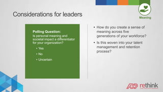 Considerations for leaders Meaning
Polling Question:
Is personal meaning and
societal impact a differentiator
for your organization?
• Yes
• No
• Uncertain
• How do you create a sense of
meaning across five
generations of your workforce?
• Is this woven into your talent
management and retention
process?
 