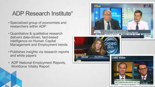 ADP Research Institute®
www.adp.com/research
• Specialized group of economists and
researchers within ADP
• Quantitative & qualitative research
delivers data-driven, fact-based
intelligence on Human Capital
Management and Employment trends
• Publishes insights via research reports
and white papers
• ADP National Employment Reports,
Workforce Vitality Report
 