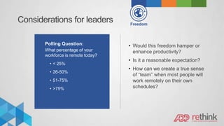 Considerations for leaders Freedom
Polling Question:
What percentage of your
workforce is remote today?
• < 25%
• 26-50%
• 51-75%
• >75%
• Would this freedom hamper or
enhance productivity?
• Is it a reasonable expectation?
• How can we create a true sense
of “team” when most people will
work remotely on their own
schedules?
 
