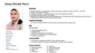 EDUCATION
Esraa Ahmed Morsi
ADDRESS
Egypt, port-said.
BIRTHDATE
19/5/1998
GENDER
female.
CONTACT
Mobile: 01280525678
EMAIL:
esraa.morsi9090@gmail.com
➢ Bachelor degree in architecture engineering, port- saidUniversity, oct 2016 – jul 2021.
➢ Grade: Very good (83.66%).
➢ Graduation project: complementarity center for children & elderly
➢ Graduation project grade: Very good.
➢ Department ranking: second on the Department of Architecture and Urban Planning, Faculty of
Engineering, Port Said University for 2021 year
➢ Trainee at MAS Office for Structural and Architectural Engineering.
Personal skills:
➢ Decision making skills.
➢ Dependable.
➢ Self motivated and work smarter.
➢ Easily to communicate with all people.
➢ Easily to teamwork.
Language skills:
➢ Excellent command of Arabic as the mother tongue.
➢ Good command of English (speaking& writing& conversation).
Technical software:
➢ Microsoft office.
➢ AutoCAD.
➢ Revit.
➢ Sketchup.
➢ 3D Max.
➢ Adobe Photoshop.
➢ Adobe Premiere.
➢ Lumion.
➢ Twinmotion.
Skills
TRAINING EXPERIANCE
 
