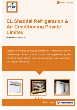 08377806765
A Member of
EL Shaddai Refrigeration &
Air Conditioning Private
Limited
www.indiamart.com/esrac
Supplier & exporter of wide assortment of Refrigeration and Air
Conditioning Systems. These products are appreciated by the
clients for robust design, optimum performance, easy operations
and longer functionality.
 