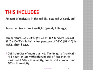 03/03/2025 13
THIS INCLUDES
Amount of moisture in the soil (ie, clay soil vs sandy soil)
Protection from direct sunlight (quickly kills eggs)
Temperatures of 5-34°C (41-93.2°F): A temperatures of
40°C (104°F) is lethal. A temperature of 38°C (68.4°F) is
lethal after 8 days.
 Soil humidity of more than 4%: The length of survival is
4.5 hours or less with soil humidity of less than 4%,
varies at 4-50% soil humidity, and is best at more than
50% soil humidity
 