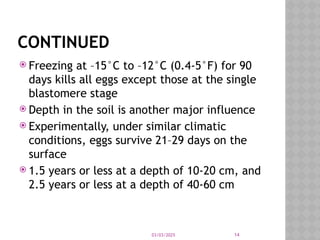 03/03/2025 14
CONTINUED
 Freezing at –15°C to –12°C (0.4-5°F) for 90
days kills all eggs except those at the single
blastomere stage
 Depth in the soil is another major influence
 Experimentally, under similar climatic
conditions, eggs survive 21–29 days on the
surface
 1.5 years or less at a depth of 10-20 cm, and
2.5 years or less at a depth of 40-60 cm
 