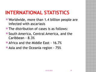 03/03/2025 19
INTERNATIONAL STATISTICS
 Worldwide, more than 1.4 billion people are
infected with ascariasis
 The distribution of cases is as follows:
 South America, Central America, and the
Caribbean - 8.3%
 Africa and the Middle East - 16.7%
 Asia and the Oceania region - 75%
 