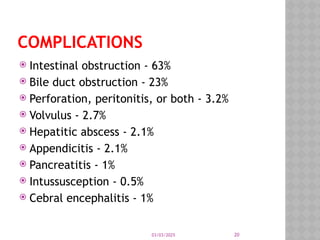 03/03/2025 20
COMPLICATIONS
 Intestinal obstruction - 63%
 Bile duct obstruction - 23%
 Perforation, peritonitis, or both - 3.2%
 Volvulus - 2.7%
 Hepatitic abscess - 2.1%
 Appendicitis - 2.1%
 Pancreatitis - 1%
 Intussusception - 0.5%
 Cebral encephalitis - 1%
 