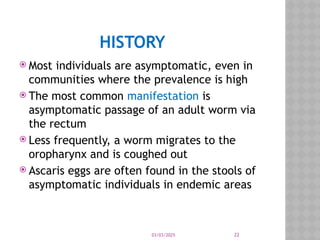 03/03/2025 22
HISTORY
 Most individuals are asymptomatic, even in
communities where the prevalence is high
 The most common manifestation is
asymptomatic passage of an adult worm via
the rectum
 Less frequently, a worm migrates to the
oropharynx and is coughed out
 Ascaris eggs are often found in the stools of
asymptomatic individuals in endemic areas
 