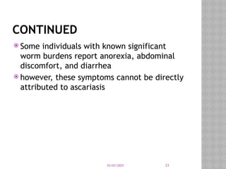 03/03/2025 23
CONTINUED
 Some individuals with known significant
worm burdens report anorexia, abdominal
discomfort, and diarrhea
 however, these symptoms cannot be directly
attributed to ascariasis
 