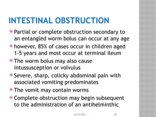 03/03/2025 26
INTESTINAL OBSTRUCTION
 Partial or complete obstruction secondary to
an entangled worm bolus can occur at any age
 however, 85% of cases occur in children aged
1-5 years and most occur at terminal ileum
 The worm bolus may also cause
intussusception or volvulus
 Severe, sharp, colicky abdominal pain with
associated vomiting predominates
 The vomit may contain worms
 Complete obstruction may begin subsequent
to the administration of an antihelminthic
 
