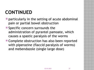 03/03/2025 27
CONTINUED
 particularly in the setting of acute abdominal
pain or partial bowel obstruction
 Specific concern surrounds the
administration of pyrantel pamoate, which
causes a spastic paralysis of the worms
 Complete obstruction has also been reported
with piperazine (flaccid paralysis of worms)
and mebendazole (single large dose)
 