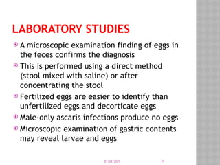 03/03/2025 31
LABORATORY STUDIES
 A microscopic examination finding of eggs in
the feces confirms the diagnosis
 This is performed using a direct method
(stool mixed with saline) or after
concentrating the stool
 Fertilized eggs are easier to identify than
unfertilized eggs and decorticate eggs
 Male-only ascaris infections produce no eggs
 Microscopic examination of gastric contents
may reveal larvae and eggs
 