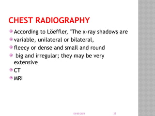 03/03/2025 32
CHEST RADIOGRAPHY
 According to Löeffler, "The x-ray shadows are
 variable, unilateral or bilateral,
 fleecy or dense and small and round
 big and irregular; they may be very
extensive
 CT
 MRI
 