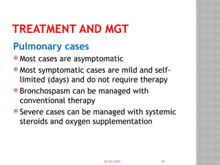 03/03/2025 33
TREATMENT AND MGT
Pulmonary cases
 Most cases are asymptomatic
 Most symptomatic cases are mild and self-
limited (days) and do not require therapy
 Bronchospasm can be managed with
conventional therapy
 Severe cases can be managed with systemic
steroids and oxygen supplementation
 