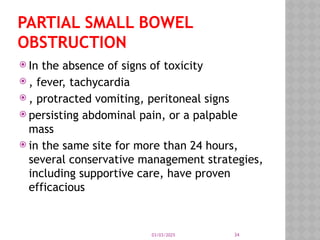 03/03/2025 34
PARTIAL SMALL BOWEL
OBSTRUCTION
 In the absence of signs of toxicity
 , fever, tachycardia
 , protracted vomiting, peritoneal signs
 persisting abdominal pain, or a palpable
mass
 in the same site for more than 24 hours,
several conservative management strategies,
including supportive care, have proven
efficacious
 