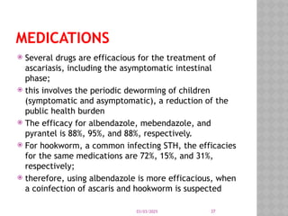 03/03/2025 37
MEDICATIONS
 Several drugs are efficacious for the treatment of
ascariasis, including the asymptomatic intestinal
phase;
 this involves the periodic deworming of children
(symptomatic and asymptomatic), a reduction of the
public health burden
 The efficacy for albendazole, mebendazole, and
pyrantel is 88%, 95%, and 88%, respectively.
 For hookworm, a common infecting STH, the efficacies
for the same medications are 72%, 15%, and 31%,
respectively;
 therefore, using albendazole is more efficacious, when
a coinfection of ascaris and hookworm is suspected
 