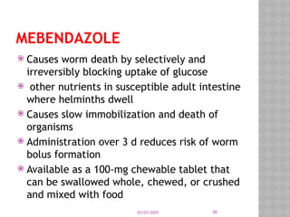03/03/2025 39
MEBENDAZOLE
 Causes worm death by selectively and
irreversibly blocking uptake of glucose
 other nutrients in susceptible adult intestine
where helminths dwell
 Causes slow immobilization and death of
organisms
 Administration over 3 d reduces risk of worm
bolus formation
 Available as a 100-mg chewable tablet that
can be swallowed whole, chewed, or crushed
and mixed with food
 