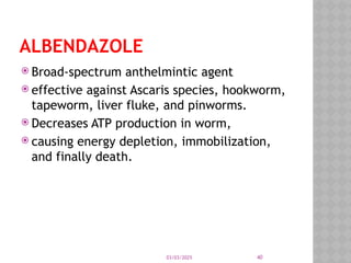 03/03/2025 40
ALBENDAZOLE
 Broad-spectrum anthelmintic agent
 effective against Ascaris species, hookworm,
tapeworm, liver fluke, and pinworms.
 Decreases ATP production in worm,
 causing energy depletion, immobilization,
and finally death.
 